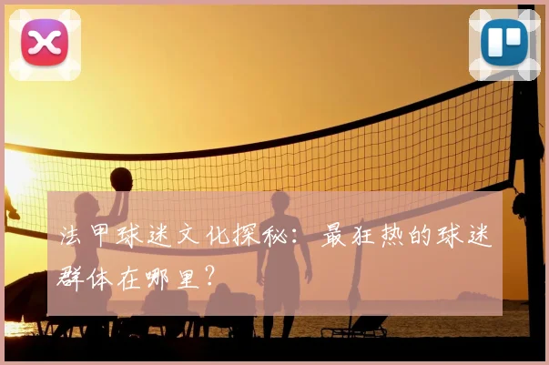 法甲球迷文化探秘：最狂热的球迷群体在哪里？