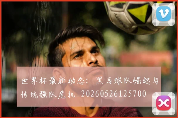 世界杯最新动态：黑马球队崛起与传统强队危机_20260526125700