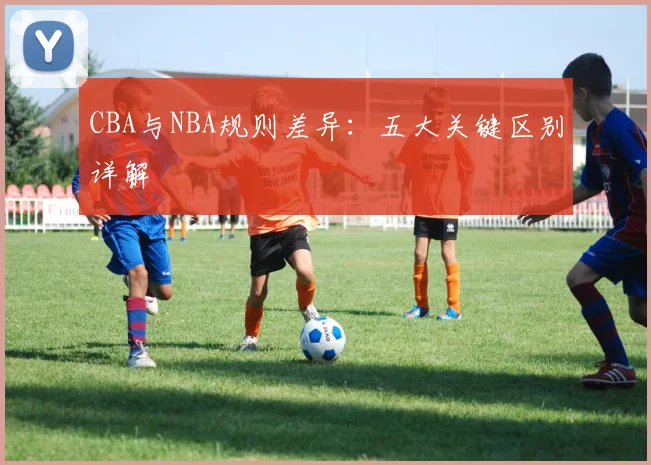 CBA与NBA规则差异：五大关键区别详解