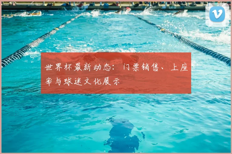 世界杯最新动态：门票销售、上座率与球迷文化展示