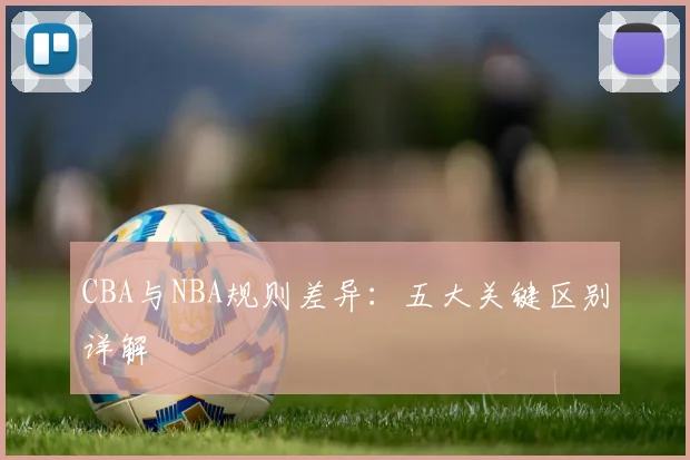 CBA与NBA规则差异：五大关键区别详解
