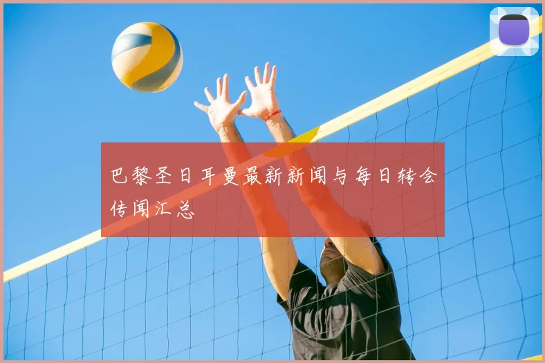 巴黎圣日耳曼最新新闻与每日转会传闻汇总