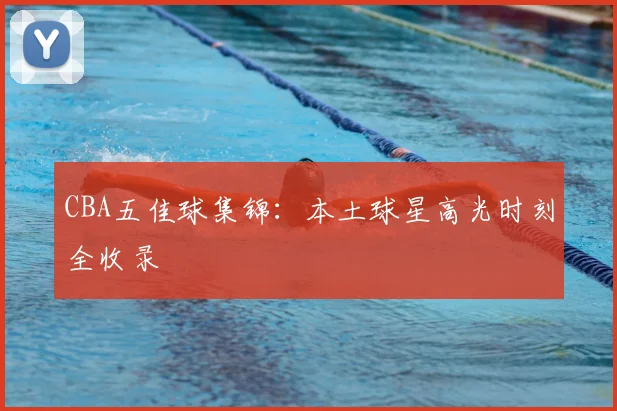CBA五佳球集锦：本土球星高光时刻全收录