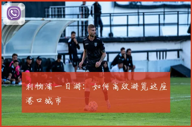 利物浦一日游：如何高效游览这座港口城市