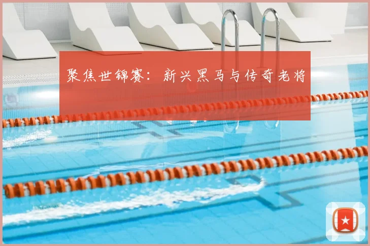 聚焦世锦赛：新兴黑马与传奇老将
