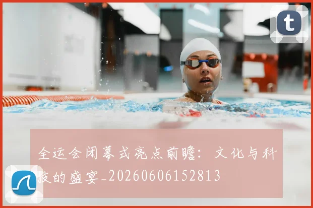 全运会闭幕式亮点前瞻：文化与科技的盛宴_20260606152813