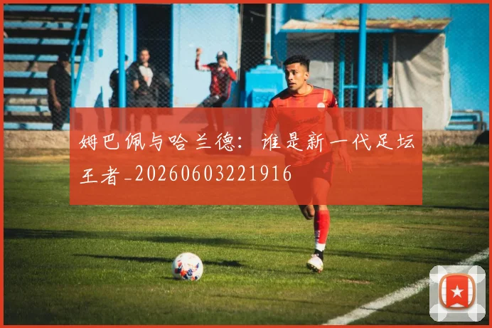 姆巴佩与哈兰德：谁是新一代足坛王者_20260603221916
