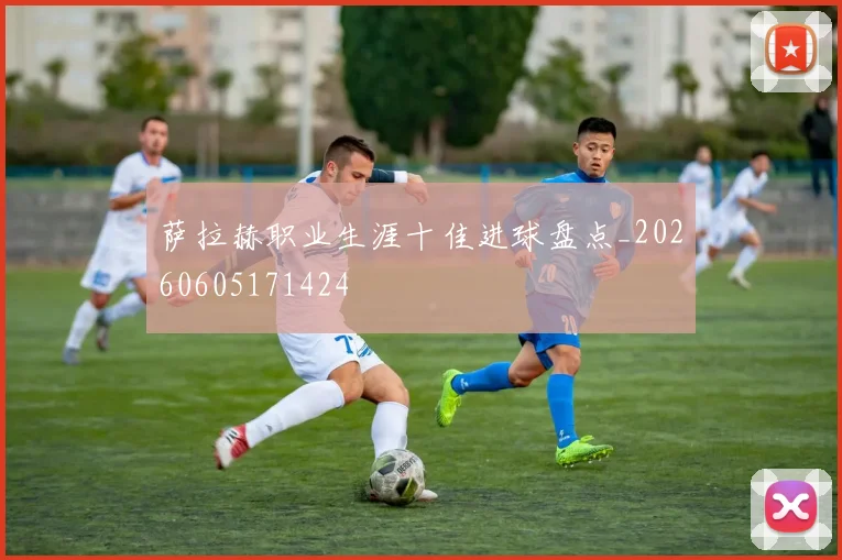 萨拉赫职业生涯十佳进球盘点_20260605171424