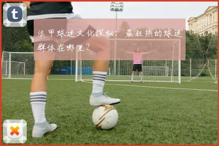 法甲球迷文化探秘：最狂热的球迷群体在哪里？