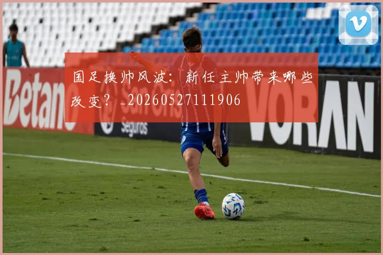 国足换帅风波：新任主帅带来哪些改变？_20260527111906