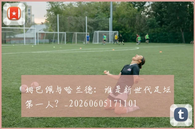 姆巴佩与哈兰德：谁是新世代足坛第一人？_20260605171101