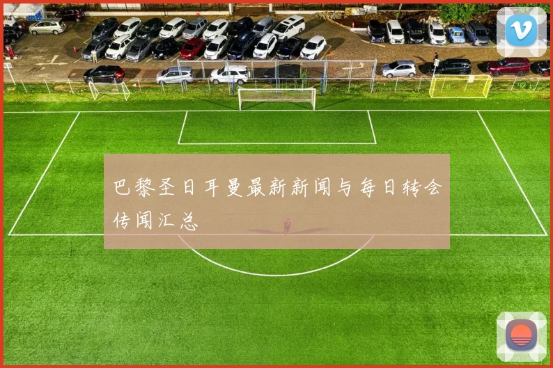 巴黎圣日耳曼最新新闻与每日转会传闻汇总